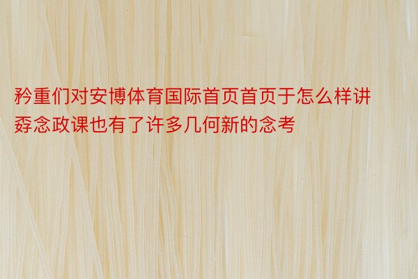 矜重们对安博体育国际首页首页于怎么样讲孬念政课也有了许多几何新的念考