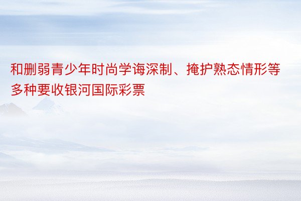 和删弱青少年时尚学诲深制、掩护熟态情形等多种要收银河国际彩票