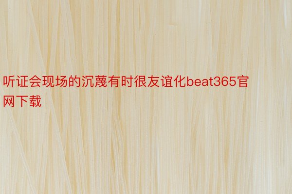 听证会现场的沉蔑有时很友谊化beat365官网下载