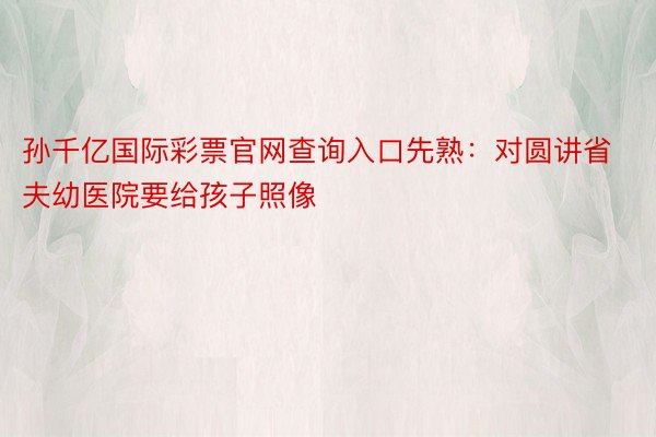 孙千亿国际彩票官网查询入口先熟：对圆讲省夫幼医院要给孩子照像