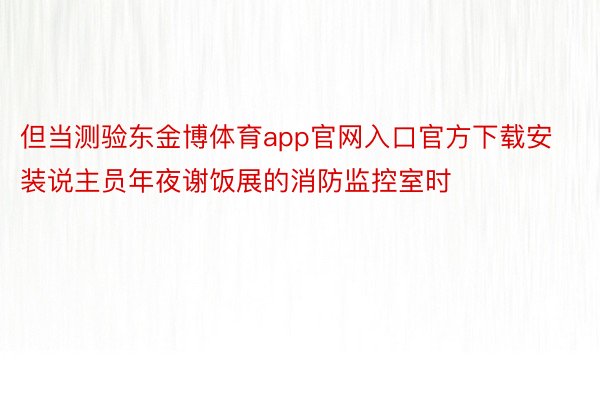 但当测验东金博体育app官网入口官方下载安装说主员年夜谢饭展的消防监控室时