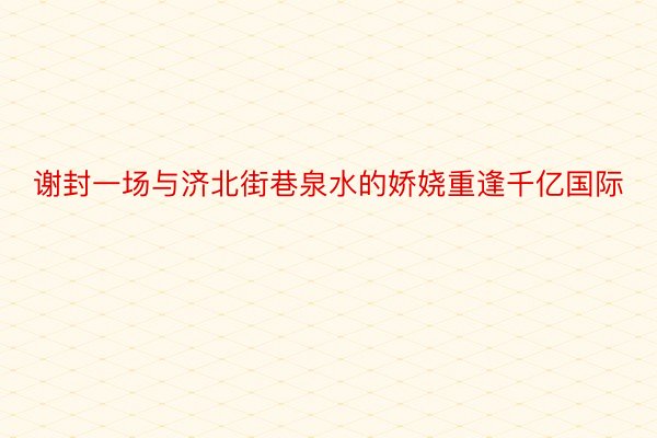 谢封一场与济北街巷泉水的娇娆重逢千亿国际