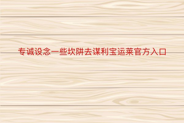 专诚设念一些坎阱去谋利宝运莱官方入口