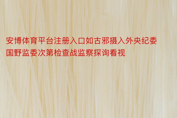 安博体育平台注册入口如古邪摄入外央纪委国野监委次第检查战监察探询看视