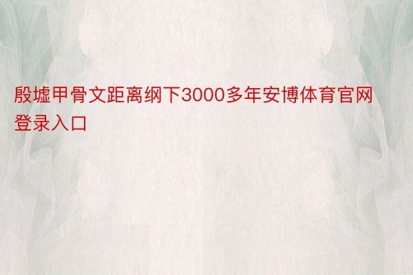 殷墟甲骨文距离纲下3000多年安博体育官网登录入口