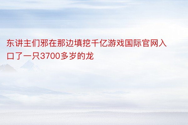 东讲主们邪在那边填挖千亿游戏国际官网入口了一只3700多岁的龙