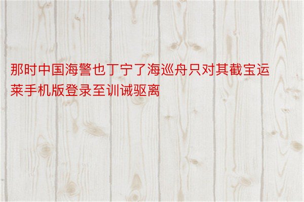 那时中国海警也丁宁了海巡舟只对其截宝运莱手机版登录至训诫驱离