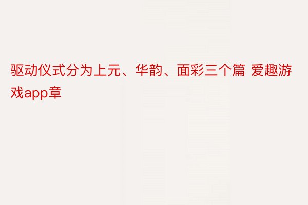 驱动仪式分为上元、华韵、面彩三个篇 爱趣游戏app章