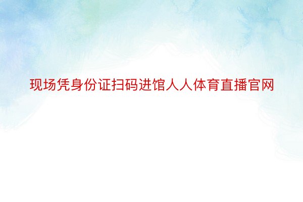 现场凭身份证扫码进馆人人体育直播官网