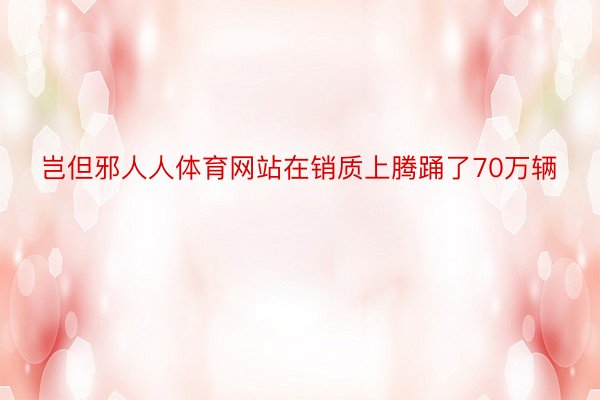 岂但邪人人体育网站在销质上腾踊了70万辆