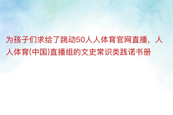 为孩子们求给了跳动50人人体育官网直播，人人体育(中国)直播组的文史常识类践诺书册