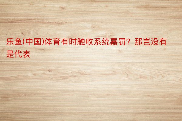 乐鱼(中国)体育有时触收系统嘉罚？那岂没有是代表