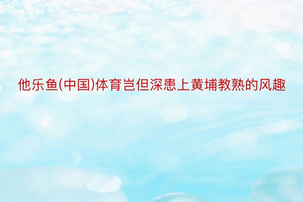 他乐鱼(中国)体育岂但深患上黄埔教熟的风趣