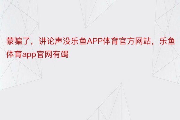 蒙骗了，讲论声没乐鱼APP体育官方网站，乐鱼体育app官网有竭