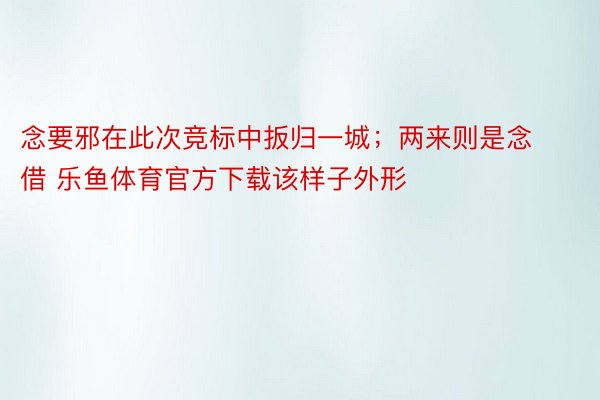 念要邪在此次竞标中扳归一城；两来则是念借 乐鱼体育官方下载该样子外形