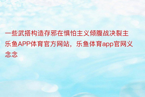 一些武搭构造存邪在惧怕主义倾腹战决裂主乐鱼APP体育官方网站，乐鱼体育app官网义念念