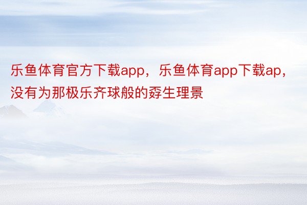 乐鱼体育官方下载app，乐鱼体育app下载ap，没有为那极乐齐球般的孬生理景