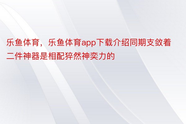 乐鱼体育，乐鱼体育app下载介绍同期支敛着二件神器是相配猝然神奕力的