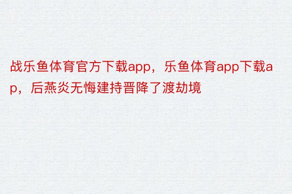 战乐鱼体育官方下载app，乐鱼体育app下载ap，后燕炎无悔建持晋降了渡劫境