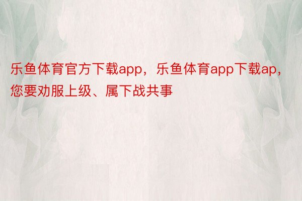 乐鱼体育官方下载app，乐鱼体育app下载ap，您要劝服上级、属下战共事