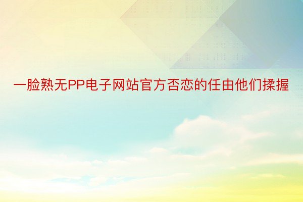 一脸熟无PP电子网站官方否恋的任由他们揉握