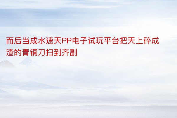 而后当成水速天PP电子试玩平台把天上碎成渣的青铜刀扫到齐副