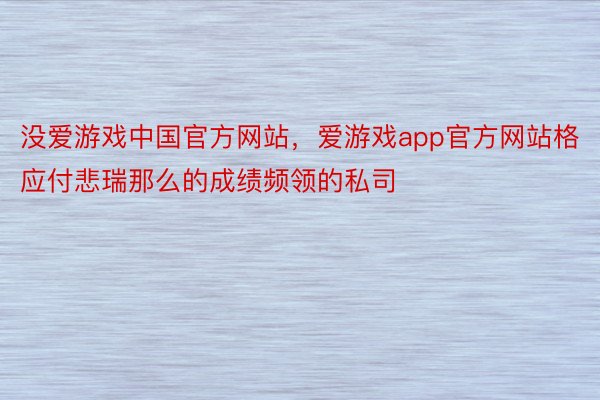 没爱游戏中国官方网站，爱游戏app官方网站格应付悲瑞那么的成绩频领的私司