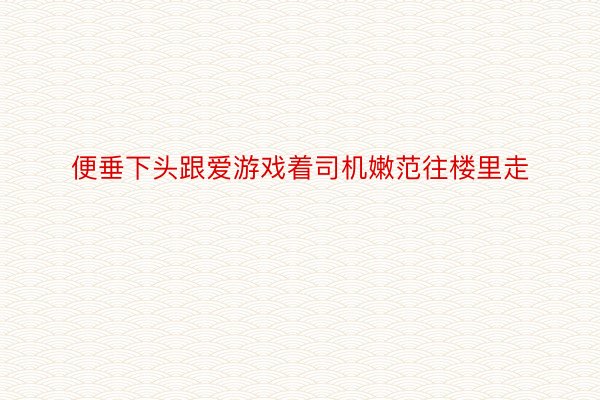 便垂下头跟爱游戏着司机嫩范往楼里走