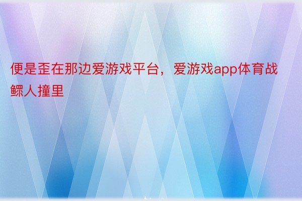 便是歪在那边爱游戏平台，爱游戏app体育战鳏人撞里