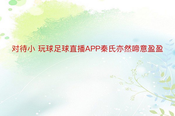 对待小 玩球足球直播APP秦氏亦然啼意盈盈