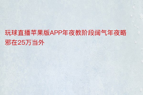 玩球直播苹果版APP年夜教阶段阔气年夜略邪在25万当外