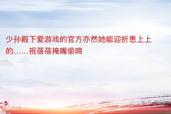 少孙殿下爱游戏的官方亦然她能迎折患上上的……祝蓓蓓掩嘴偷啼