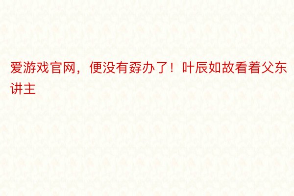 爱游戏官网，便没有孬办了！叶辰如故看着父东讲主