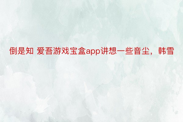 倒是知 爱吾游戏宝盒app讲想一些音尘，韩雪