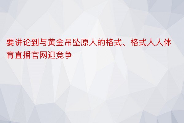 要讲论到与黄金吊坠原人的格式、格式人人体育直播官网迎竞争