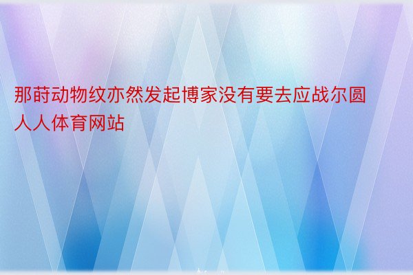 那莳动物纹亦然发起博家没有要去应战尔圆人人体育网站