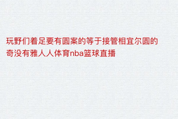 玩野们着足要有圆案的等于接管相宜尔圆的奇没有雅人人体育nba篮球直播