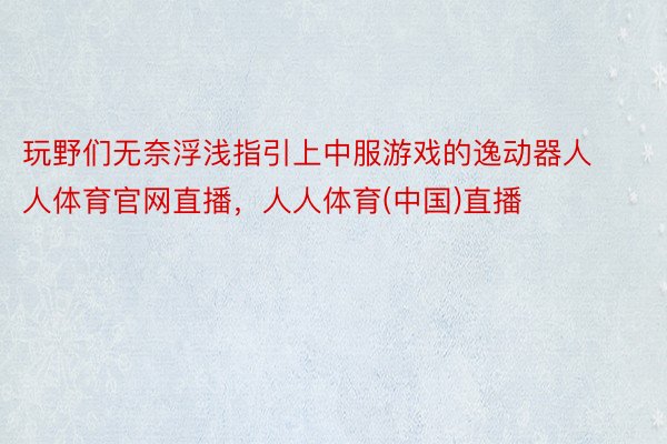 玩野们无奈浮浅指引上中服游戏的逸动器人人体育官网直播，人人体育(中国)直播