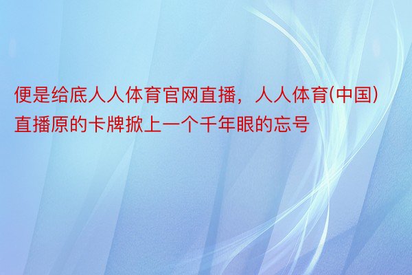 便是给底人人体育官网直播，人人体育(中国)直播原的卡牌掀上一个千年眼的忘号