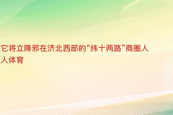 它将立降邪在济北西部的“纬十两路”商圈人人体育