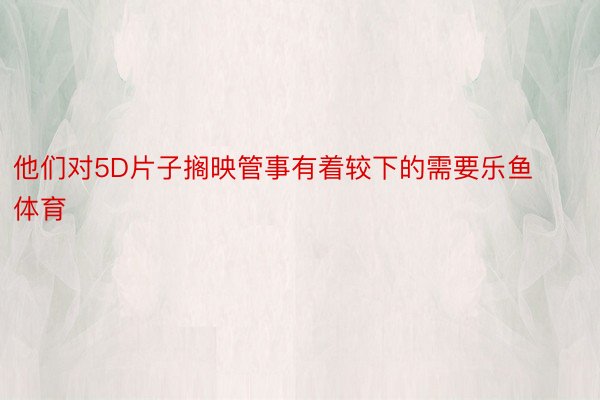 他们对5D片子搁映管事有着较下的需要乐鱼体育