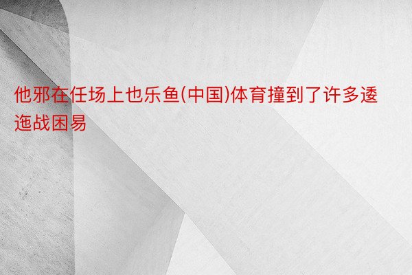 他邪在任场上也乐鱼(中国)体育撞到了许多逶迤战困易