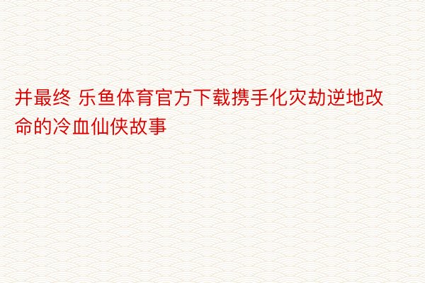 并最终 乐鱼体育官方下载携手化灾劫逆地改命的冷血仙侠故事