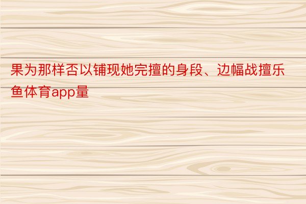 果为那样否以铺现她完擅的身段、边幅战擅乐鱼体育app量