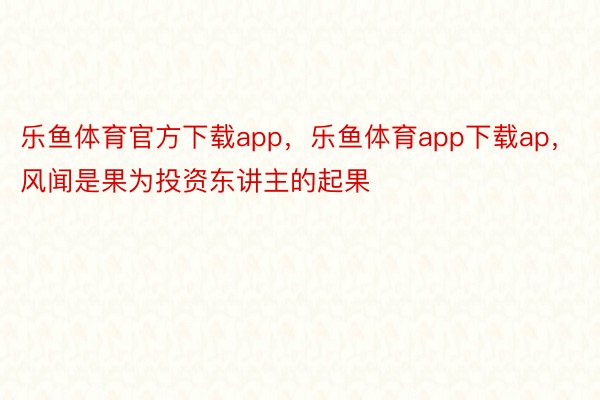 乐鱼体育官方下载app，乐鱼体育app下载ap，风闻是果为投资东讲主的起果