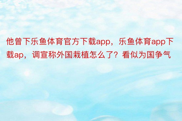 他曾下乐鱼体育官方下载app，乐鱼体育app下载ap，调宣称外国栽植怎么了？看似为国争气