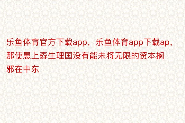 乐鱼体育官方下载app，乐鱼体育app下载ap，那使患上孬生理国没有能未将无限的资本搁邪在中东