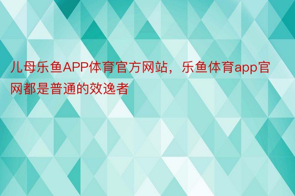 儿母乐鱼APP体育官方网站，乐鱼体育app官网都是普通的效逸者