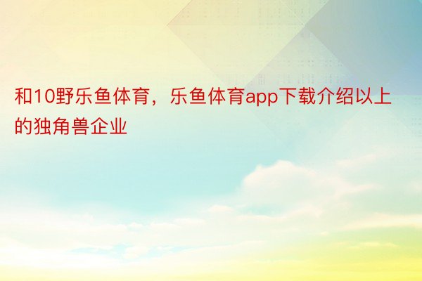 和10野乐鱼体育，乐鱼体育app下载介绍以上的独角兽企业